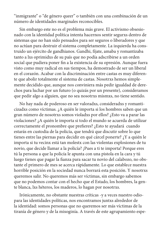 “inmigrante” o “e género queer” o también con una combinacién de un niimero de identidades marginales reconocibles.  Sin embargo este no es el problema més grave. El activismo obsesio- nado con la identidad politica intenta hacernos sentir segurxs dentro de sistemas que no han sido pensados para ser seguros o liberadores y que no actiian para destruir el sistema completamente. La izquierda ha cons- truido un ejército de gandhianos. Gandhi, fjate, amaba y romantizaba tanto a Ixs oprimidxs de su pais que no podia adscribirse a un orden social que pudiera poner fin a la existencia de su opresién. Aunque fuera visto como muy radical en sus tiempos, ha demostrado de ser un liberal en el corazén. Acabar con la discriminacién entre castas es muy diferen- te que abolir totalmente el sistema de castas. Nosotrxs hemos simple- mente decidido que, aunque nos conviniera mds pedir igualdad de dere- chos para luchar por un futuro (o quizés por un presente), consideramos que pedir algo a alguien, que no sea nosotrxs mismxs, no tiene sentido.  No hay nada de poderoso en ser valoradss, consideradxs y romanti- cizadxs como victimas. ;A quién le importa si los hombres saben que un gran nitmero e nosotrxs somos violadxs por ellos? ;Esto va a parar las violaciones? ;A quién le importa si todo el mundo se acuerda de utilizar correctamente ¢l pronombre que prefieres? ;Esto te ayudaré cuando estarés en custodia de la policia, que tendra que discutir sobre lo que tienes entre las piernas para decidir en qué circel ponerte? ;Y a quién le importa si tu vecinx estd tan molestx con las violentas explosiones de tu novio, que decide llamar a la policia? jPues a ti te importa! Porque eres i la persona a que la policia le apunta con una pistola en la cara y tit luego tienes que pagar la fianza para sacar tu novio del calabozo, no obs- tante el primero de mes s acerca répidamente. Lo que establece nuestra horrible posicién en la sociedad nunca borrard esta posicién. Y nosotrxs queremos salir. No queremos mis ser victimas, sin embargo sabemos que no podemos contar con el hecho que el Estado, los hombres, la gen- te blanca, Ixs héteros, los maderos, lo hagan por nosotrxs.  Irénicamente, no obstante nuestras criticas -y a veces nuestro odio- para las identidades politicas, nos encontramos juntxs alrededor de la identidad: somos personas que no queremos ser mis victimas de la tirania de género y de la misoginia. A través de este agrupamiento espe- 